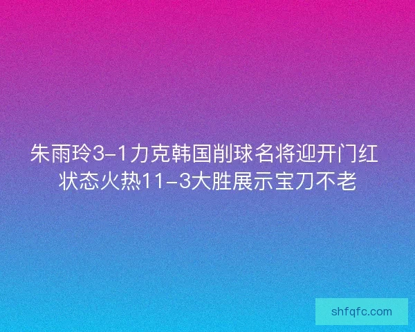朱雨玲3-1力克韩国削球名将迎开门红 状态火热11-3大胜展示宝刀不老