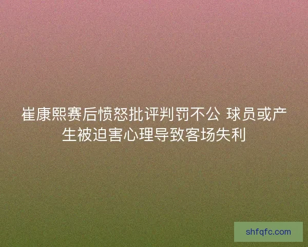 崔康熙赛后愤怒批评判罚不公 球员或产生被迫害心理导致客场失利