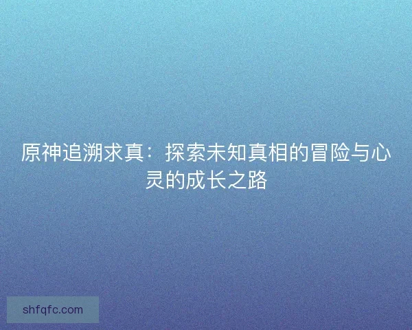 原神追溯求真：探索未知真相的冒险与心灵的成长之路