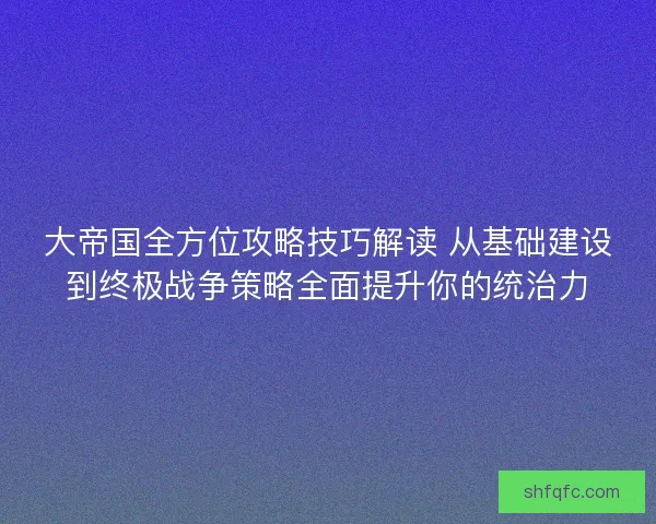 大帝国全方位攻略技巧解读 从基础建设到终极战争策略全面提升你的统治力