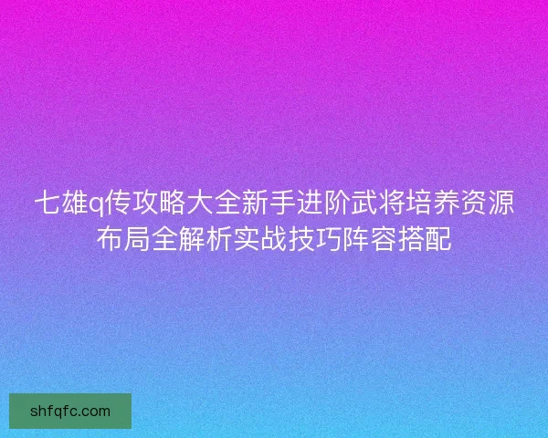 七雄q传攻略大全新手进阶武将培养资源布局全解析实战技巧阵容搭配