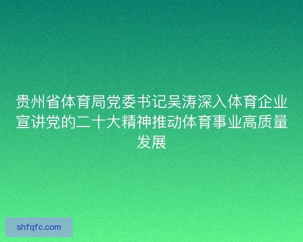 贵州省体育局党委书记吴涛深入体育企业宣讲党的二十大精神推动体育事业高质量发展