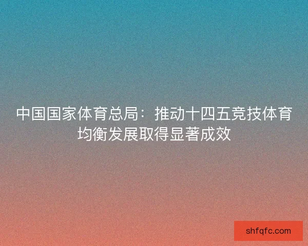中国国家体育总局：推动十四五竞技体育均衡发展取得显著成效