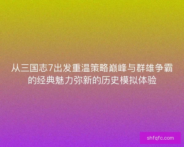 从三国志7出发重温策略巅峰与群雄争霸的经典魅力弥新的历史模拟体验