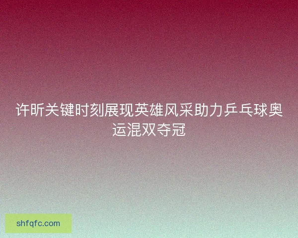 许昕关键时刻展现英雄风采助力乒乓球奥运混双夺冠