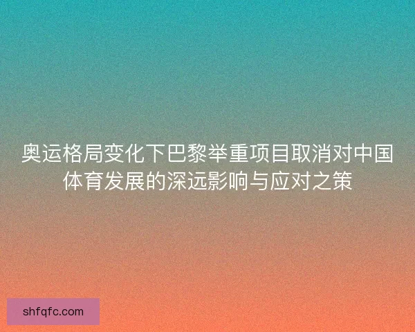 奥运格局变化下巴黎举重项目取消对中国体育发展的深远影响与应对之策