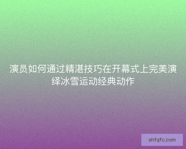 演员如何通过精湛技巧在开幕式上完美演绎冰雪运动经典动作