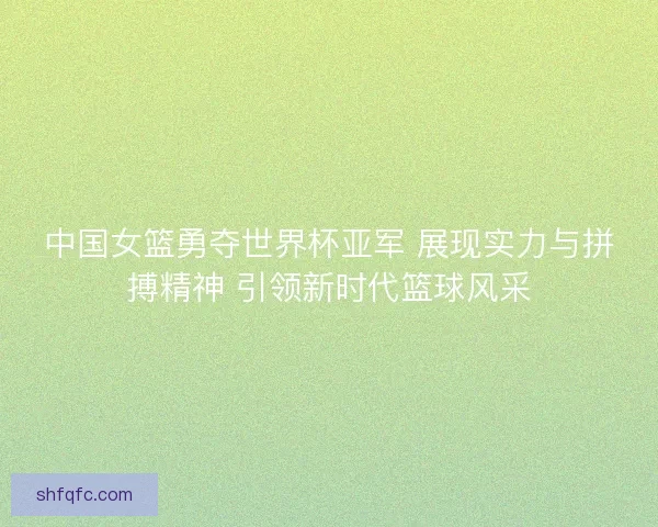 中国女篮勇夺世界杯亚军 展现实力与拼搏精神 引领新时代篮球风采
