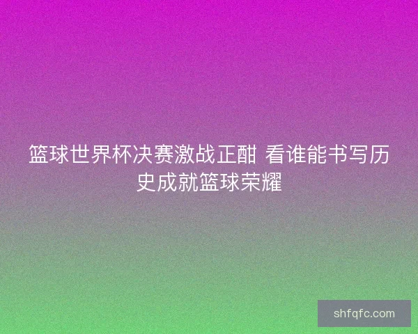 篮球世界杯决赛激战正酣 看谁能书写历史成就篮球荣耀
