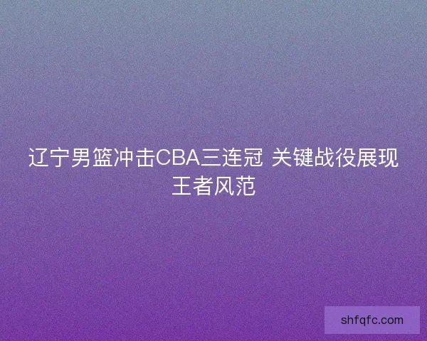 辽宁男篮冲击CBA三连冠 关键战役展现王者风范