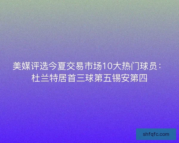 美媒评选今夏交易市场10大热门球员：杜兰特居首三球第五锡安第四
