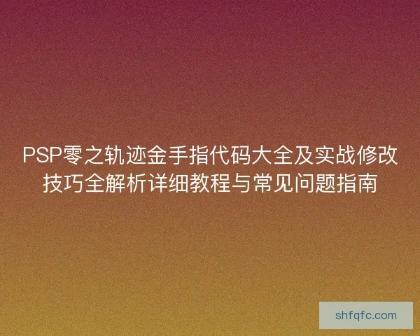 PSP零之轨迹金手指代码大全及实战修改技巧全解析详细教程与常见问题指南