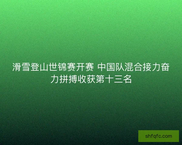 滑雪登山世锦赛开赛 中国队混合接力奋力拼搏收获第十三名