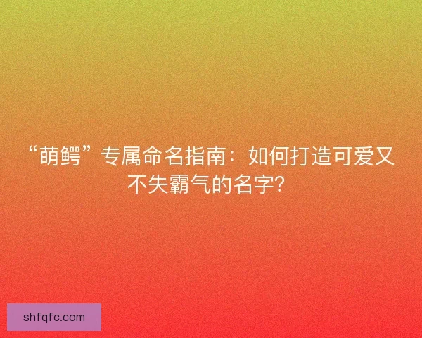 “萌鳄” 专属命名指南：如何打造可爱又不失霸气的名字？