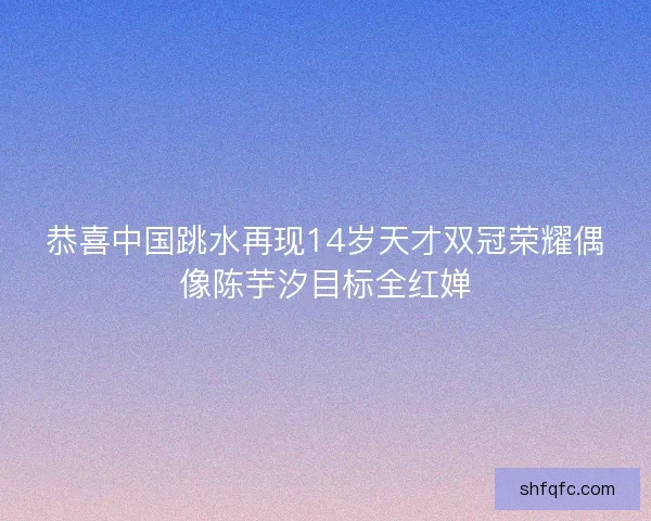 恭喜中国跳水再现14岁天才双冠荣耀偶像陈芋汐目标全红婵