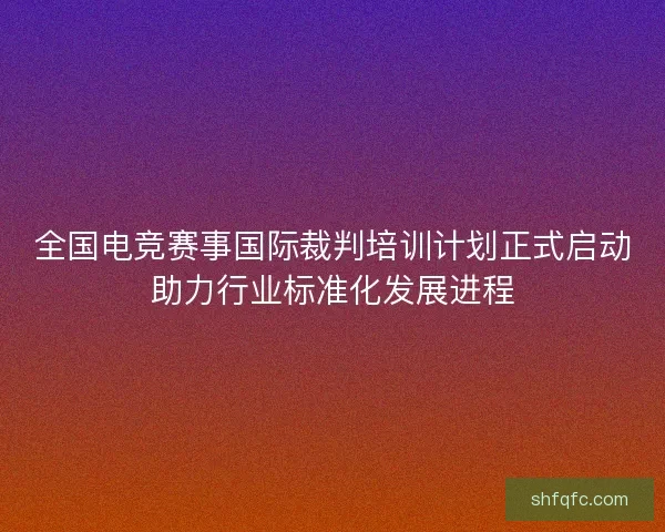 全国电竞赛事国际裁判培训计划正式启动助力行业标准化发展进程