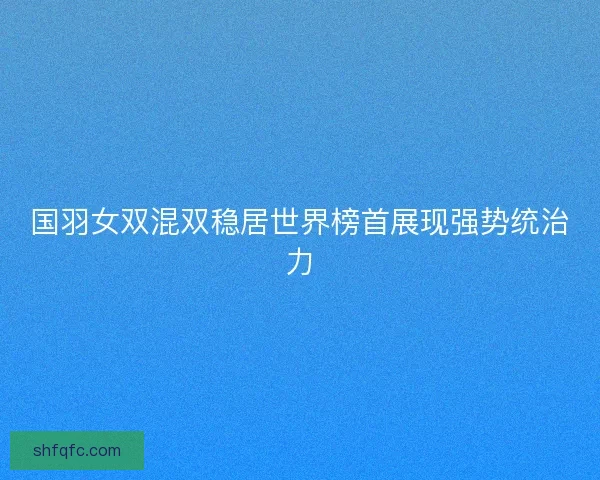 国羽女双混双稳居世界榜首展现强势统治力