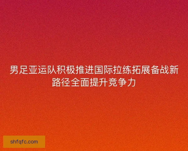 男足亚运队积极推进国际拉练拓展备战新路径全面提升竞争力